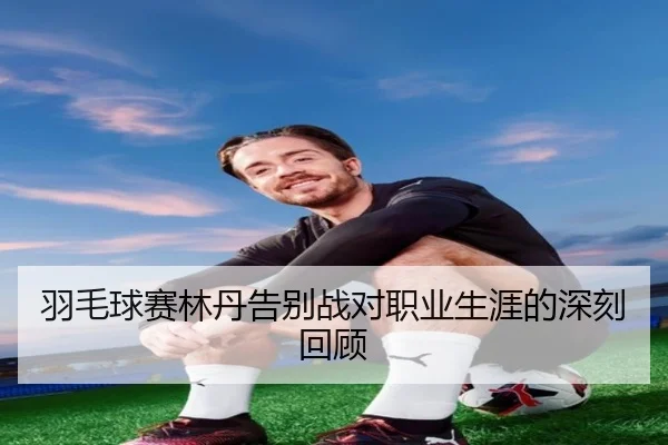 羽毛球赛林丹告别战对职业生涯的深刻回顾
